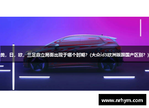 美，日，欧，三足鼎立局面出现于哪个时期？(大众id3欧洲版跟国产区别？)