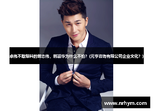 卓伟不敢爆料的曾志伟，韩颖华为什么不怕？(元亨咨询有限公司企业文化？)